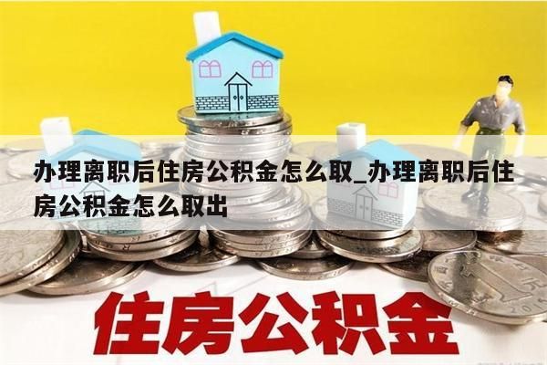 办理离职后住房公积金怎么取_办理离职后住房公积金怎么取出